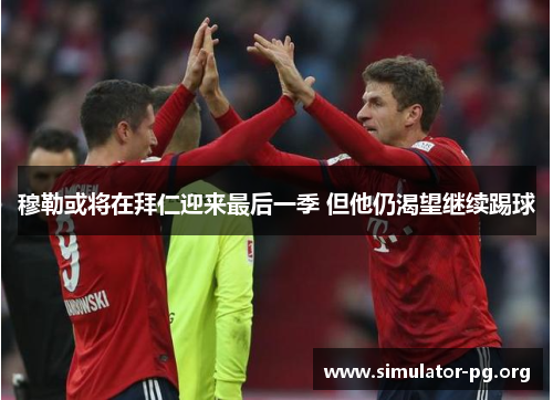 穆勒或将在拜仁迎来最后一季 但他仍渴望继续踢球