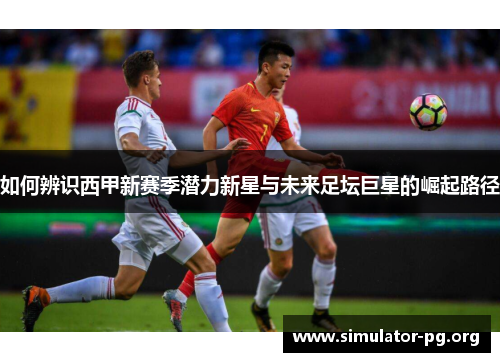 如何辨识西甲新赛季潜力新星与未来足坛巨星的崛起路径