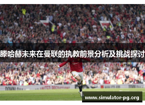 滕哈赫未来在曼联的执教前景分析及挑战探讨