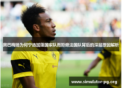 奥巴梅扬为何宁选加蓬国家队而拒绝法国队背后的深层原因解析