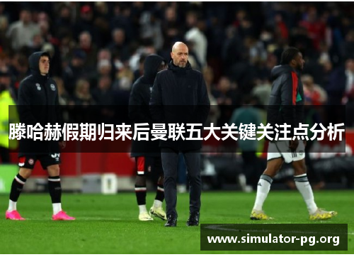 滕哈赫假期归来后曼联五大关键关注点分析