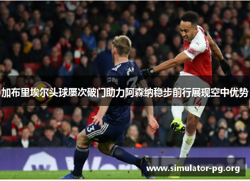 加布里埃尔头球屡次破门助力阿森纳稳步前行展现空中优势