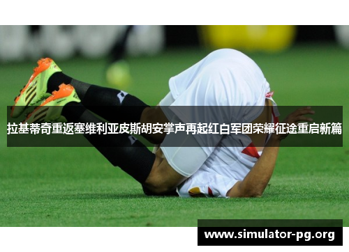 拉基蒂奇重返塞维利亚皮斯胡安掌声再起红白军团荣耀征途重启新篇